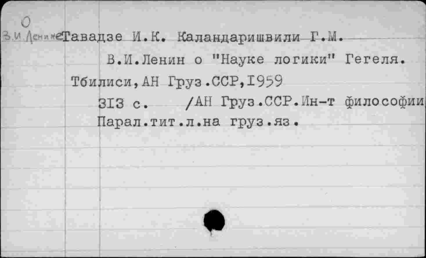 ﻿З-У Д© -еТавадзе И.К. Каландаришвили Г.М.
В.И.Ленин о "Науке логики" Гегеля.
Тбилиси,АН Груз.ССР,1959
313 с. /АН Груз.ССР.Ин-т философии Парал.тит.л.на груз.яз.